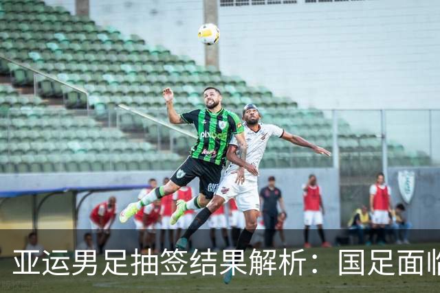 亚运男足抽签结果解析：国足面临强敌，防守成为出线关键