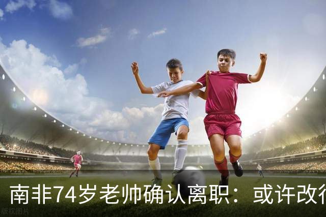 南非74岁老帅确认离职：或许改行当个顾问 在家待久了老伴会嫌弃