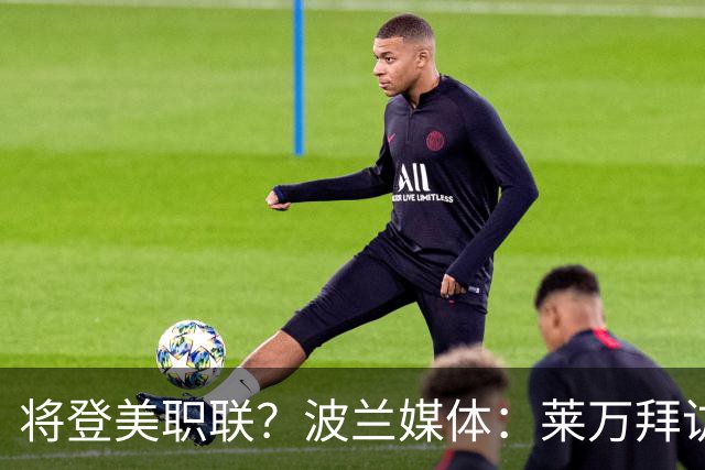 将登美职联？波兰媒体：莱万拜访芝加哥火焰并谈判，消除加盟疑虑