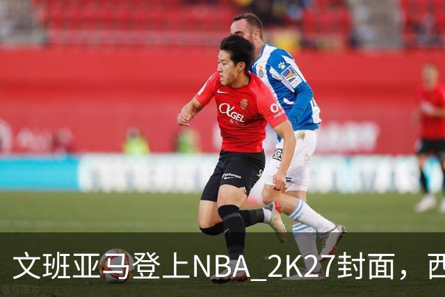 文班亚马登上NBA 2K27封面，西决MVP+全票DPOY后收获又一里程碑