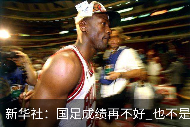 新华社：国足成绩再不好 也不是造谣的理由
