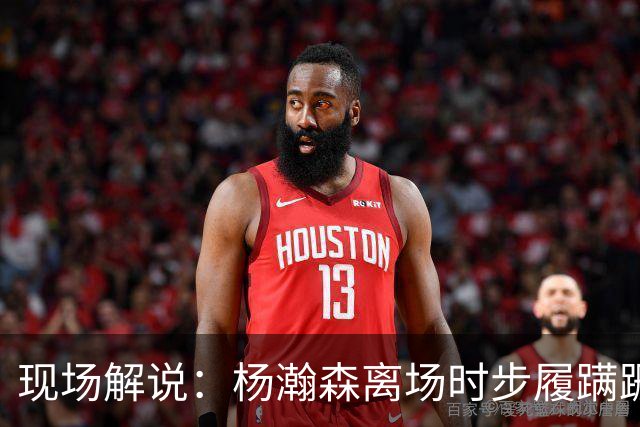现场解说：杨瀚森离场时步履蹒跚 仿佛苍老了许多 但这场秀很精彩