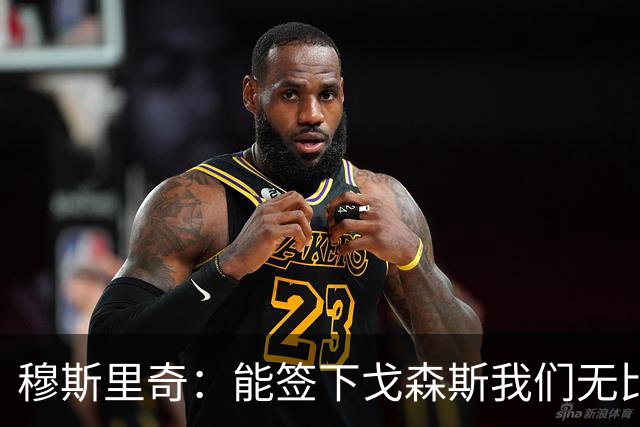 穆斯里奇：能签下戈森斯我们无比欣喜，他是能带动全队进步的球员