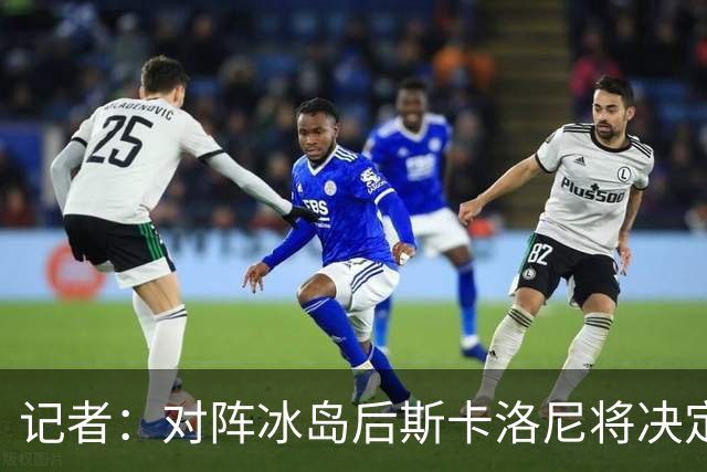 记者：对阵冰岛后斯卡洛尼将决定巴列尔迪替代者，可能有更多变动