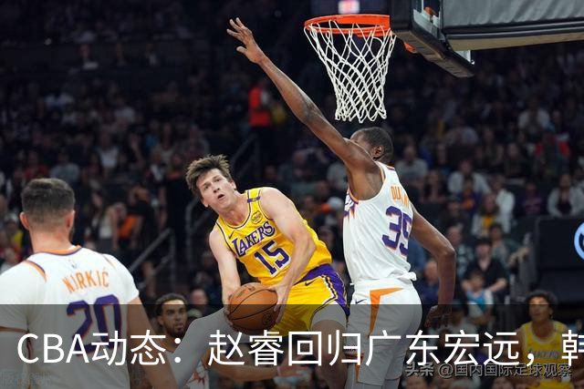 CBA动态：赵睿回归广东宏远，韩德君再创佳绩，广东对北京外援发起报价